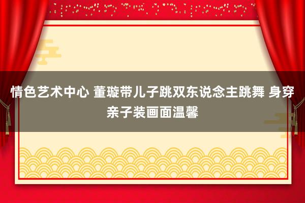 情色艺术中心 董璇带儿子跳双东说念主跳舞 身穿亲子装画面温馨