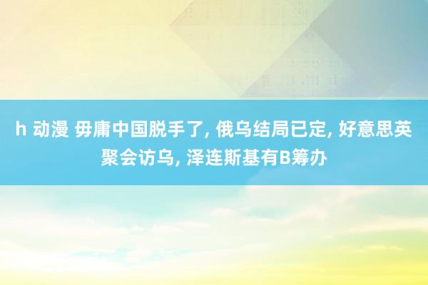 h 动漫 毋庸中国脱手了， 俄乌结局已定， 好意思英聚会访乌， 泽连斯基有B筹办