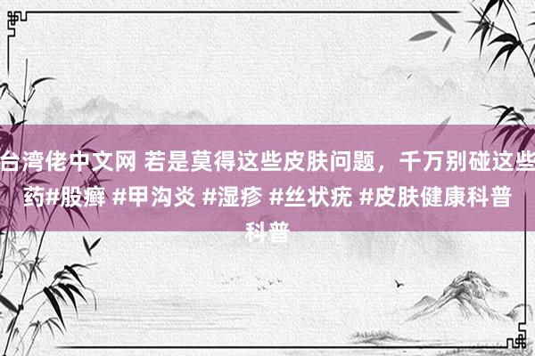 台湾佬中文网 若是莫得这些皮肤问题，千万别碰这些药#股癣 #甲沟炎 #湿疹 #丝状疣 #皮肤健康科普