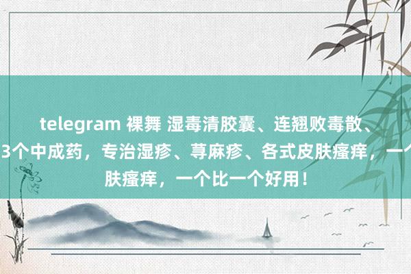 telegram 裸舞 湿毒清胶囊、连翘败毒散、防风通圣丸这3个中成药，专治湿疹、荨麻疹、各式皮肤瘙痒，一个比一个好用！