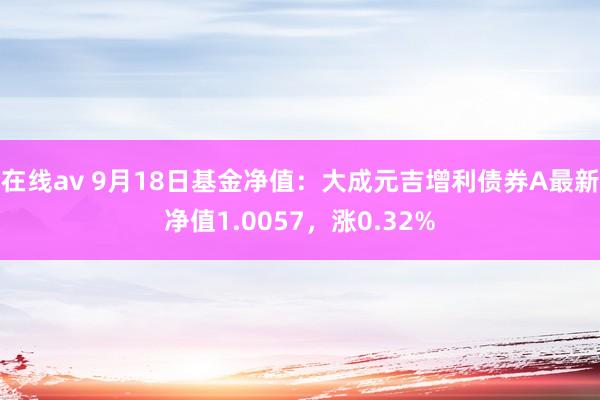 在线av 9月18日基金净值：大成元吉增利债券A最新净值1.0057，涨0.32%