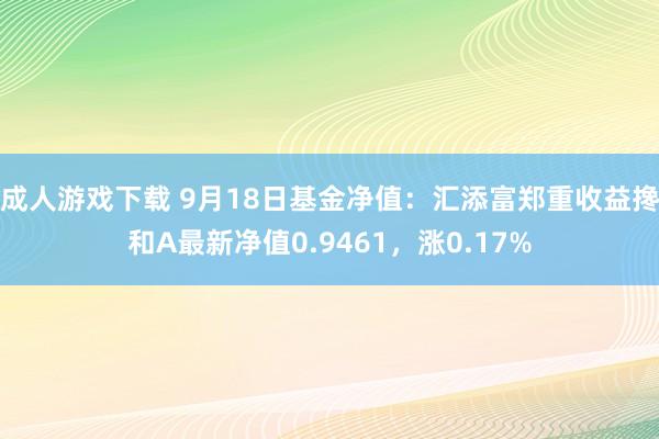 成人游戏下载 9月18日基金净值：汇添富郑重收益搀和A最新净值0.9461，涨0.17%