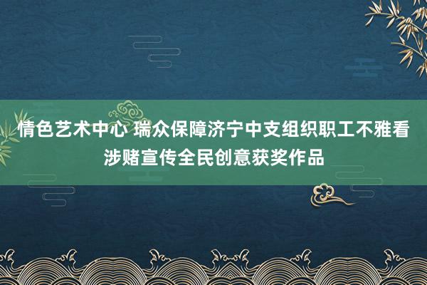 情色艺术中心 瑞众保障济宁中支组织职工不雅看涉赌宣传全民创意获奖作品