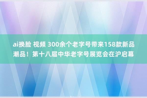 ai换脸 视频 300余个老字号带来158款新品潮品！第十八届中华老字号展览会在沪启幕