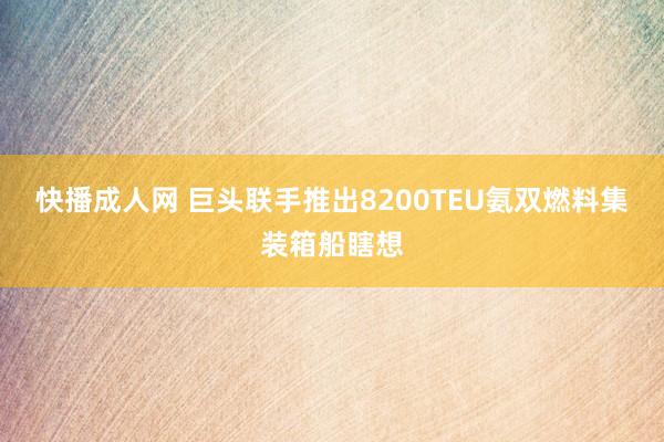 快播成人网 巨头联手推出8200TEU氨双燃料集装箱船瞎想