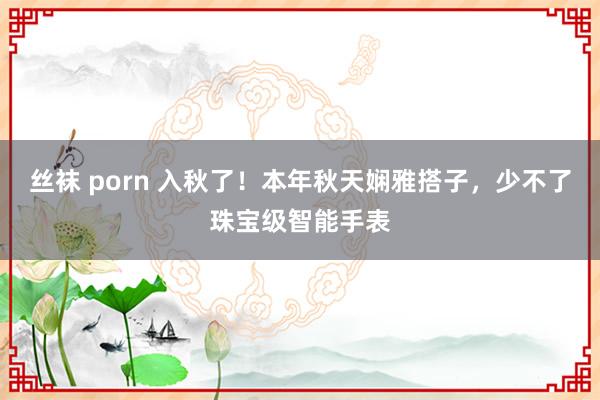 丝袜 porn 入秋了！本年秋天娴雅搭子，少不了珠宝级智能手表