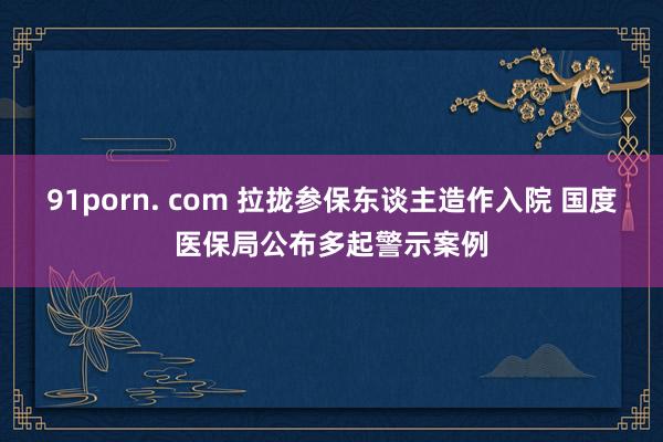 91porn. com 拉拢参保东谈主造作入院 国度医保局公布多起警示案例