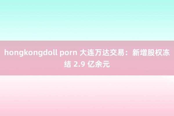 hongkongdoll porn 大连万达交易：新增股权冻结 2.9 亿余元