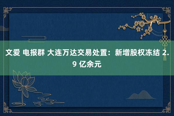 文爱 电报群 大连万达交易处置：新增股权冻结 2.9 亿余元