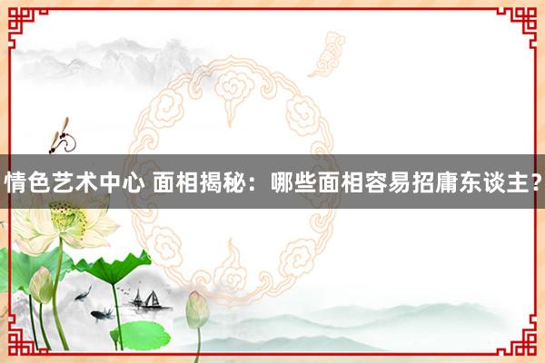 情色艺术中心 面相揭秘：哪些面相容易招庸东谈主？