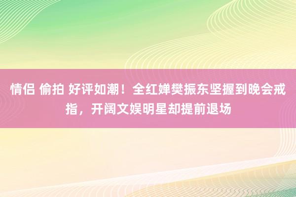 情侣 偷拍 好评如潮！全红婵樊振东坚握到晚会戒指，开阔文娱明星却提前退场