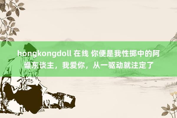 hongkongdoll 在线 你便是我性掷中的阿谁东谈主，我爱你，从一驱动就注定了