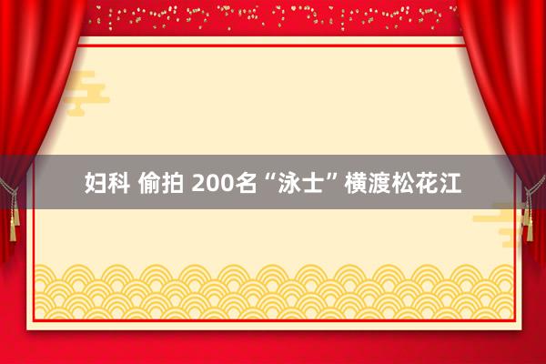 妇科 偷拍 200名“泳士”横渡松花江