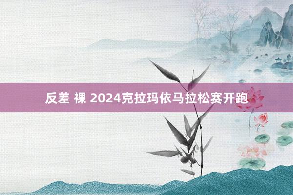 反差 裸 2024克拉玛依马拉松赛开跑