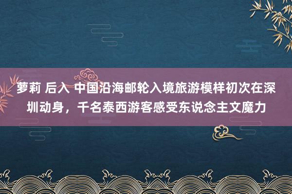 萝莉 后入 中国沿海邮轮入境旅游模样初次在深圳动身，千名泰西游客感受东说念主文魔力