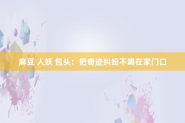 麻豆 人妖 包头：把奇迹纠纷不竭在家门口