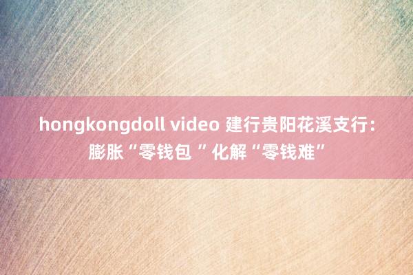 hongkongdoll video 建行贵阳花溪支行：膨胀“零钱包 ”化解“零钱难”