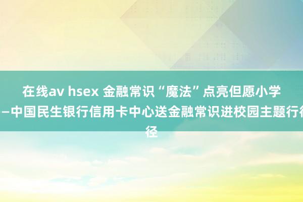 在线av hsex 金融常识“魔法”点亮但愿小学——中国民生银行信用卡中心送金融常识进校园主题行径