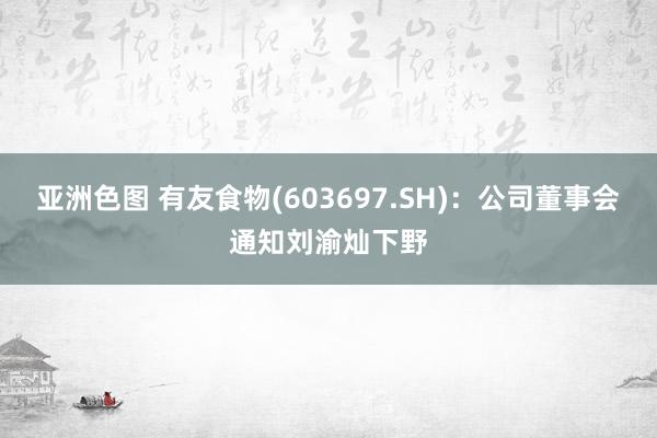 亚洲色图 有友食物(603697.SH)：公司董事会通知刘渝灿下野