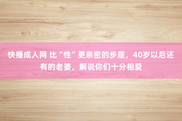 快播成人网 比“性”更亲密的步履，40岁以后还有的老婆，解说你们十分相爱