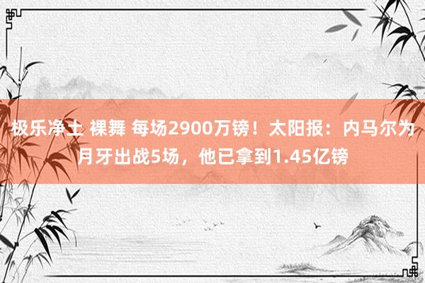 极乐净土 裸舞 每场2900万镑！太阳报：内马尔为月牙出战5场，他已拿到1.45亿镑