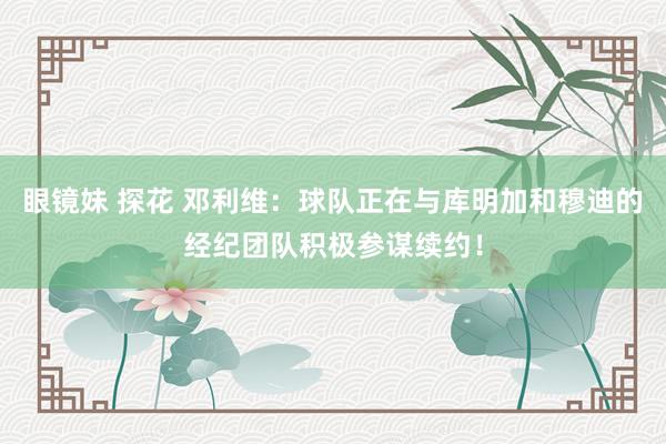 眼镜妹 探花 邓利维：球队正在与库明加和穆迪的经纪团队积极参谋续约！