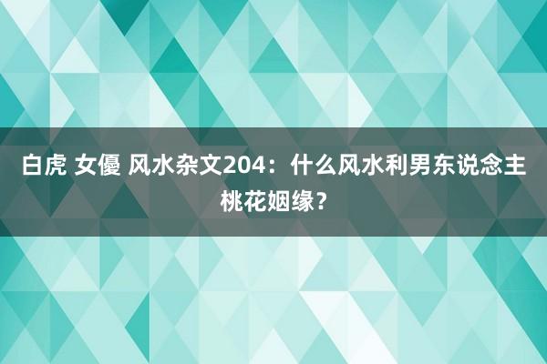 白虎 女優 风水杂文204：什么风水利男东说念主桃花姻缘？