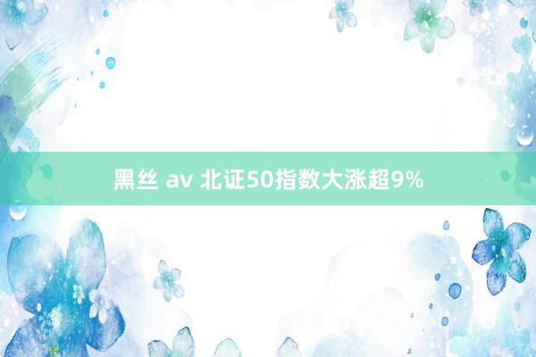 黑丝 av 北证50指数大涨超9%