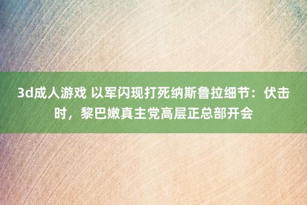 3d成人游戏 以军闪现打死纳斯鲁拉细节：伏击时，黎巴嫩真主党高层正总部开会