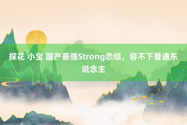 探花 小宝 国产最强Strong恋综，容不下普通东说念主