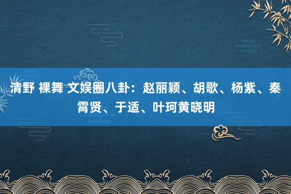 清野 裸舞 文娱圈八卦：赵丽颖、胡歌、杨紫、秦霄贤、于适、叶珂黄晓明