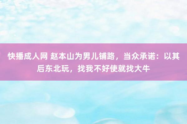 快播成人网 赵本山为男儿铺路，当众承诺：以其后东北玩，找我不好使就找大牛