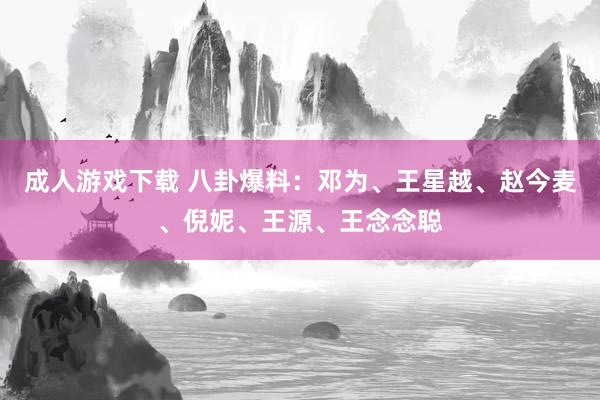 成人游戏下载 八卦爆料：邓为、王星越、赵今麦、倪妮、王源、王念念聪