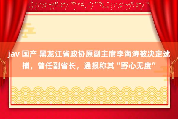 jav 国产 黑龙江省政协原副主席李海涛被决定逮捕，曾任副省长，通报称其“野心无度”