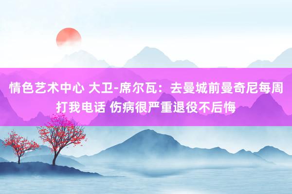 情色艺术中心 大卫-席尔瓦：去曼城前曼奇尼每周打我电话 伤病很严重退役不后悔