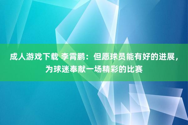 成人游戏下载 李霄鹏：但愿球员能有好的进展，为球迷奉献一场精彩的比赛