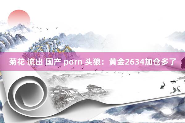 菊花 流出 国产 porn 头狼：黄金2634加仓多了