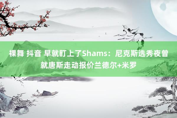 裸舞 抖音 早就盯上了Shams：尼克斯选秀夜曾就唐斯走动报价兰德尔+米罗