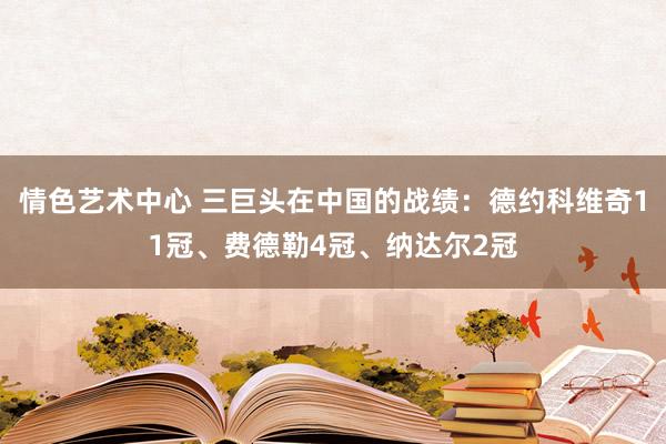 情色艺术中心 三巨头在中国的战绩：德约科维奇11冠、费德勒4冠、纳达尔2冠