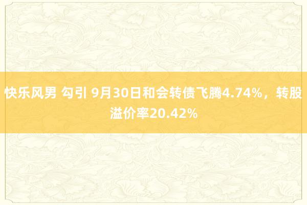 快乐风男 勾引 9月30日和会转债飞腾4.74%，转股溢价率20.42%