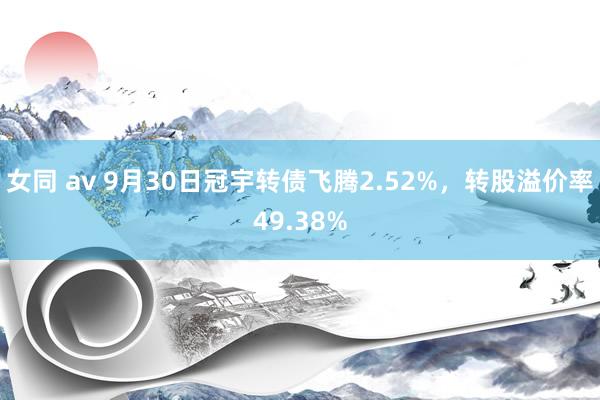 女同 av 9月30日冠宇转债飞腾2.52%，转股溢价率49.38%