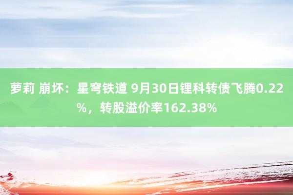 萝莉 崩坏：星穹铁道 9月30日锂科转债飞腾0.22%，转股溢价率162.38%