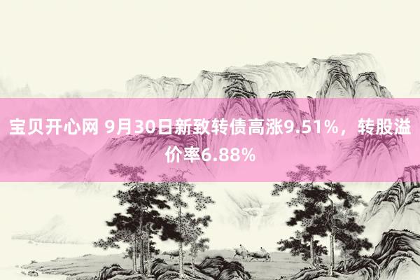 宝贝开心网 9月30日新致转债高涨9.51%，转股溢价率6.88%