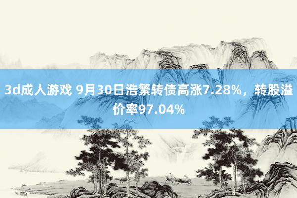 3d成人游戏 9月30日浩繁转债高涨7.28%，转股溢价率97.04%