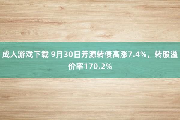 成人游戏下载 9月30日芳源转债高涨7.4%，转股溢价率170.2%