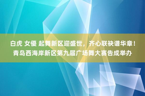 白虎 女優 起舞新区迎盛世，齐心联袂谱华章！青岛西海岸新区第九届广场舞大赛告成举办