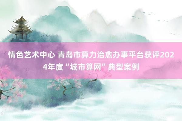 情色艺术中心 青岛市算力治愈办事平台获评2024年度“城市算网”典型案例