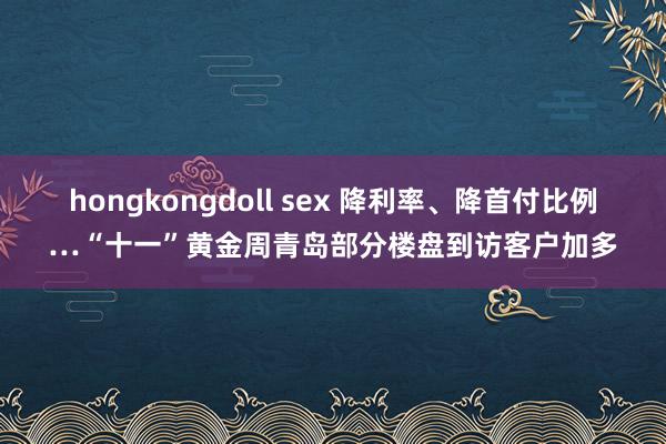 hongkongdoll sex 降利率、降首付比例…“十一”黄金周青岛部分楼盘到访客户加多