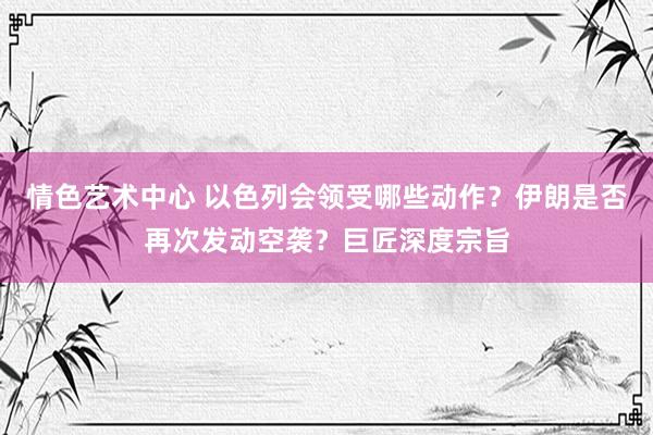 情色艺术中心 以色列会领受哪些动作？伊朗是否再次发动空袭？巨匠深度宗旨