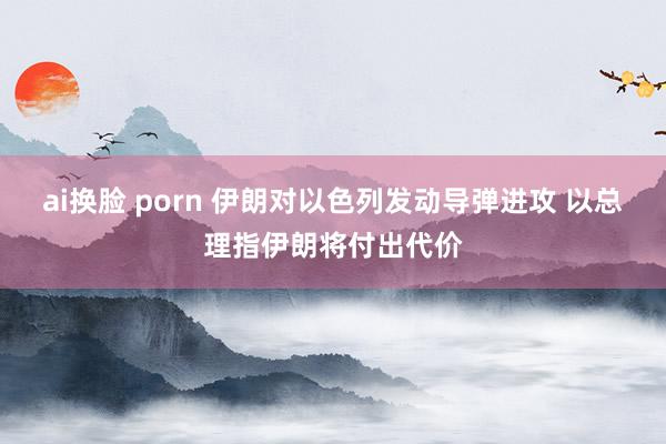 ai换脸 porn 伊朗对以色列发动导弹进攻 以总理指伊朗将付出代价